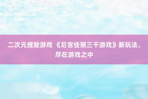 二次元捏脸游戏 《后宫佳丽三千游戏》新玩法，尽在游戏之中