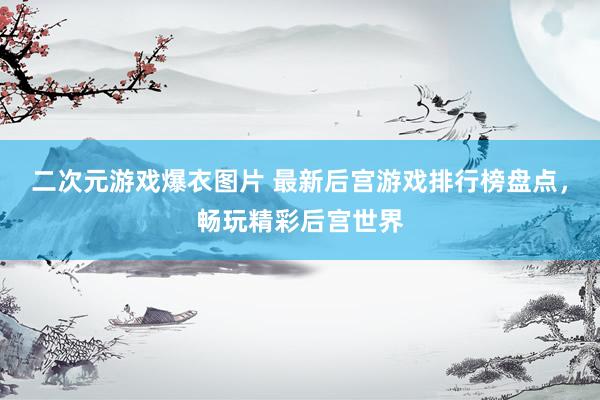 二次元游戏爆衣图片 最新后宫游戏排行榜盘点，畅玩精彩后宫世界