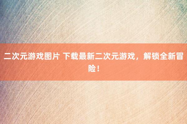 二次元游戏图片 下载最新二次元游戏，解锁全新冒险！