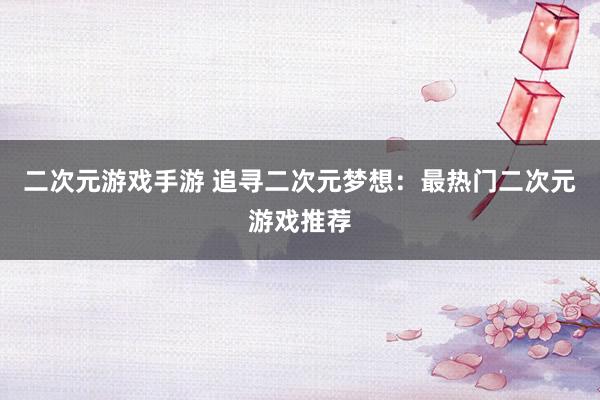 二次元游戏手游 追寻二次元梦想：最热门二次元游戏推荐