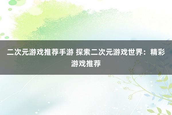 二次元游戏推荐手游 探索二次元游戏世界：精彩游戏推荐