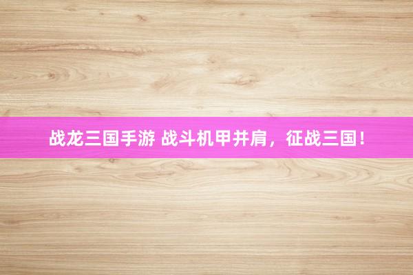 战龙三国手游 战斗机甲并肩，征战三国！