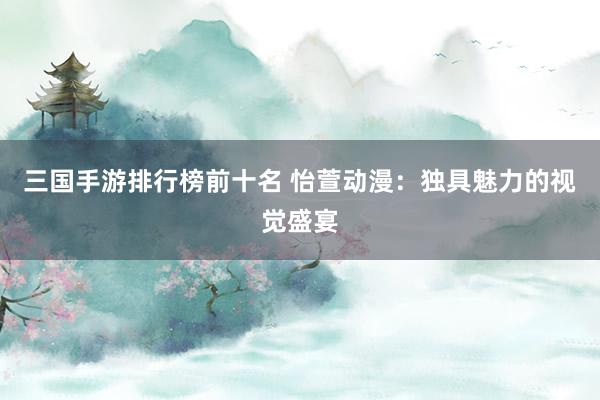 三国手游排行榜前十名 怡萱动漫：独具魅力的视觉盛宴