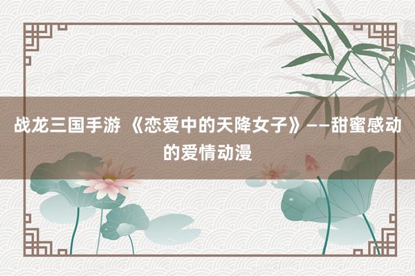 战龙三国手游 《恋爱中的天降女子》——甜蜜感动的爱情动漫