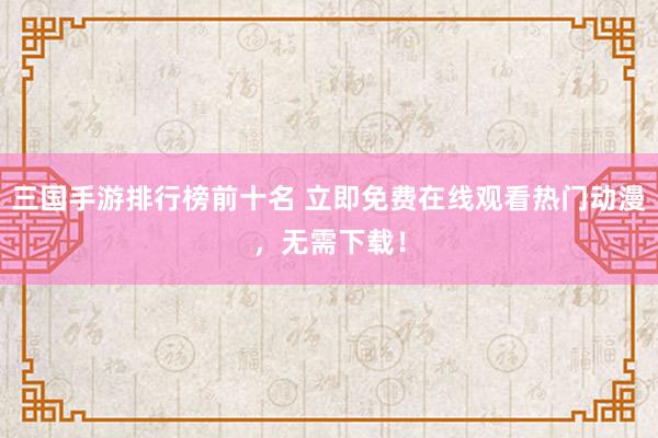 三国手游排行榜前十名 立即免费在线观看热门动漫，无需下载！