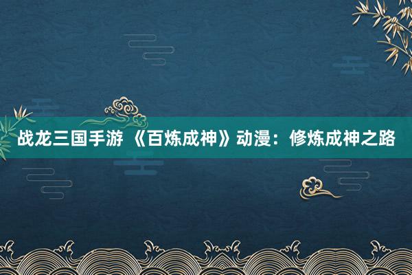 战龙三国手游 《百炼成神》动漫：修炼成神之路