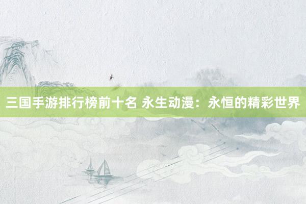 三国手游排行榜前十名 永生动漫：永恒的精彩世界