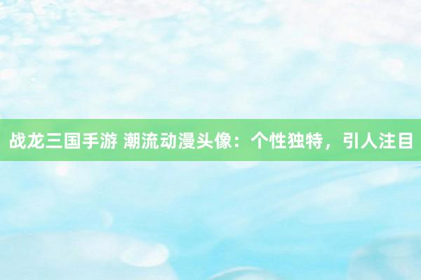 战龙三国手游 潮流动漫头像：个性独特，引人注目
