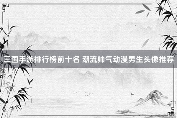 三国手游排行榜前十名 潮流帅气动漫男生头像推荐