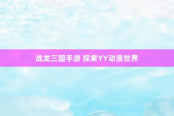 战龙三国手游 探索YY动漫世界