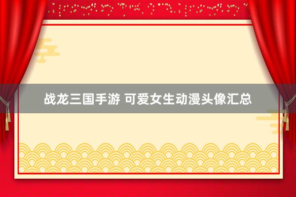 战龙三国手游 可爱女生动漫头像汇总