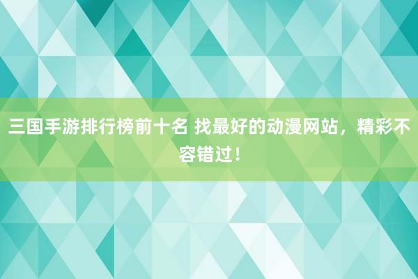 三国手游排行榜前十名 找最好的动漫网站，精彩不容错过！