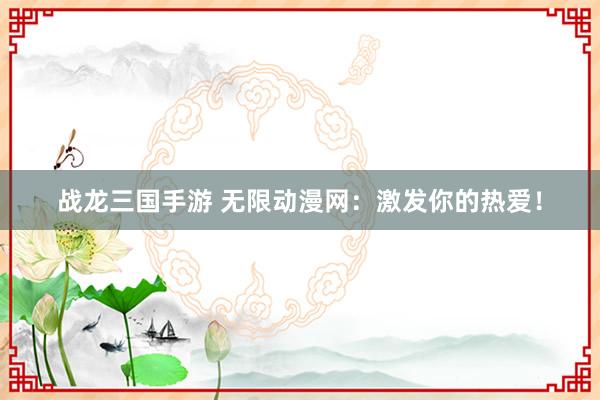 战龙三国手游 无限动漫网：激发你的热爱！