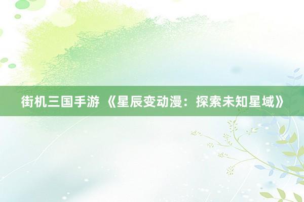 街机三国手游 《星辰变动漫：探索未知星域》