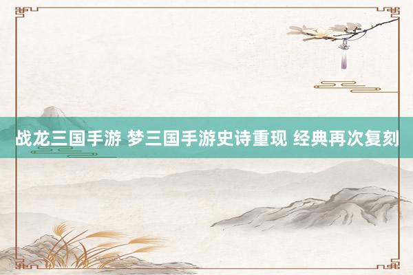 战龙三国手游 梦三国手游史诗重现 经典再次复刻