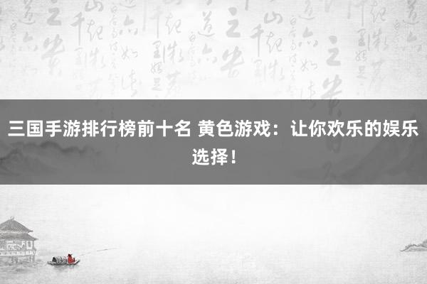 三国手游排行榜前十名 黄色游戏：让你欢乐的娱乐选择！