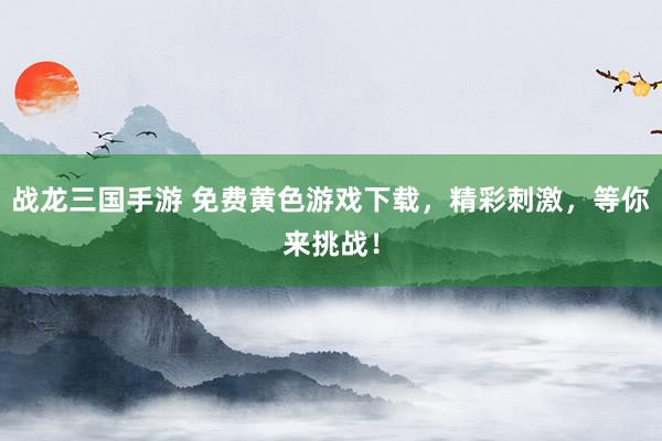 战龙三国手游 免费黄色游戏下载，精彩刺激，等你来挑战！