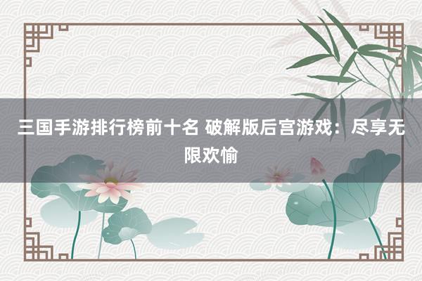 三国手游排行榜前十名 破解版后宫游戏：尽享无限欢愉