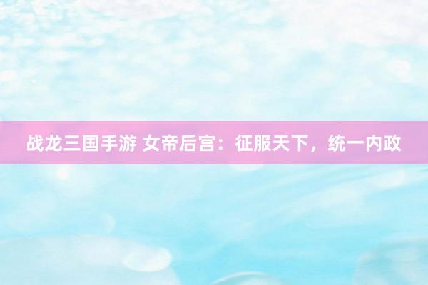 战龙三国手游 女帝后宫：征服天下，统一内政