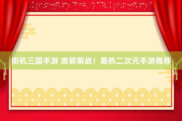 街机三国手游 激萌萌战！最热二次元手游推荐