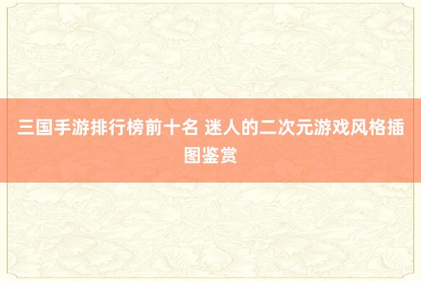 三国手游排行榜前十名 迷人的二次元游戏风格插图鉴赏