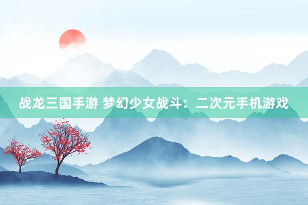 战龙三国手游 梦幻少女战斗：二次元手机游戏