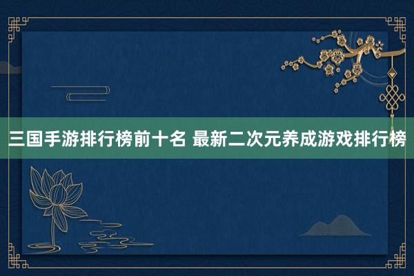 三国手游排行榜前十名 最新二次元养成游戏排行榜