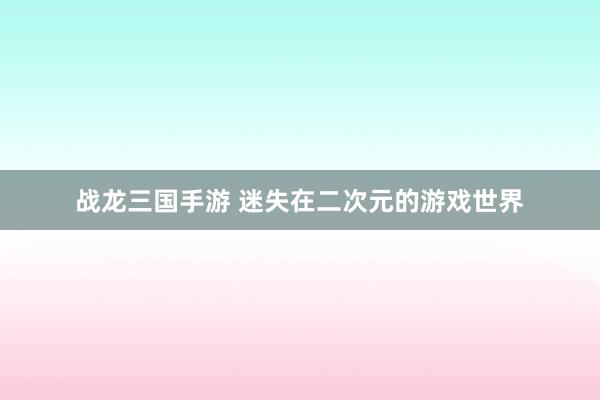 战龙三国手游 迷失在二次元的游戏世界
