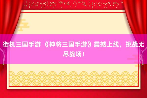 街机三国手游 《神将三国手游》震撼上线，挑战无尽战场！