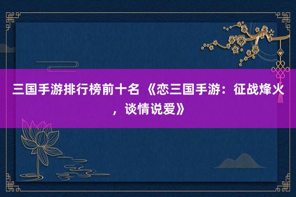 三国手游排行榜前十名 《恋三国手游：征战烽火，谈情说爱》