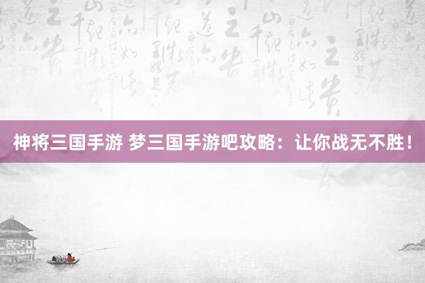 神将三国手游 梦三国手游吧攻略：让你战无不胜！