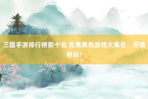 三国手游排行榜前十名 免费黄色游戏大集合，尽情畅玩！