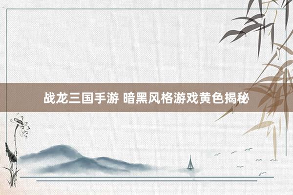 战龙三国手游 暗黑风格游戏黄色揭秘