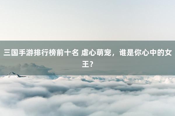 三国手游排行榜前十名 虐心萌宠，谁是你心中的女王？