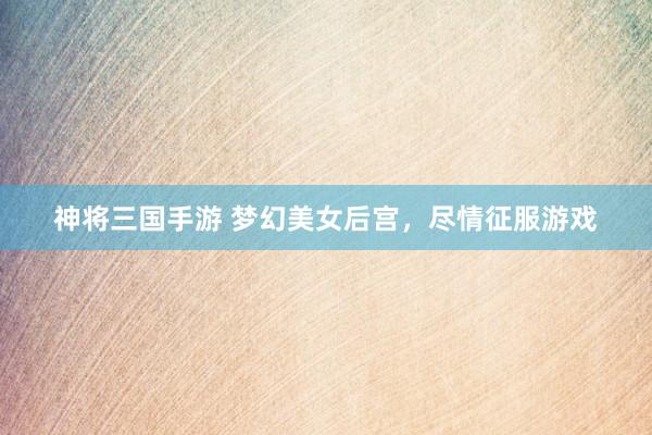 神将三国手游 梦幻美女后宫，尽情征服游戏