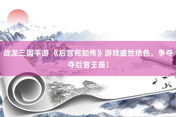 战龙三国手游 《后宫宛如传》游戏盛世绝色，争夺夺后宫王座！