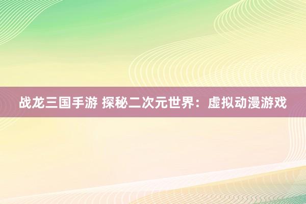战龙三国手游 探秘二次元世界：虚拟动漫游戏