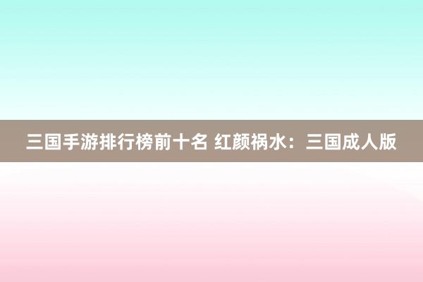 三国手游排行榜前十名 红颜祸水：三国成人版