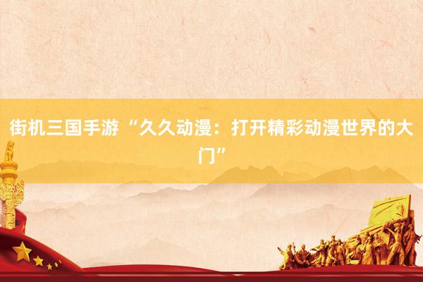 街机三国手游 “久久动漫：打开精彩动漫世界的大门”