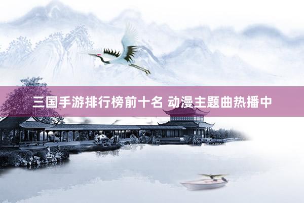 三国手游排行榜前十名 动漫主题曲热播中