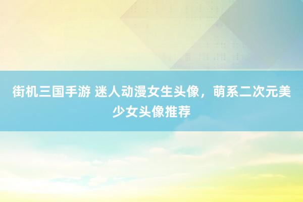 街机三国手游 迷人动漫女生头像，萌系二次元美少女头像推荐