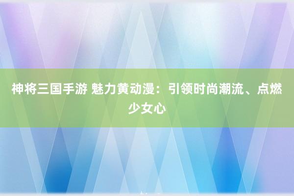 神将三国手游 魅力黄动漫：引领时尚潮流、点燃少女心