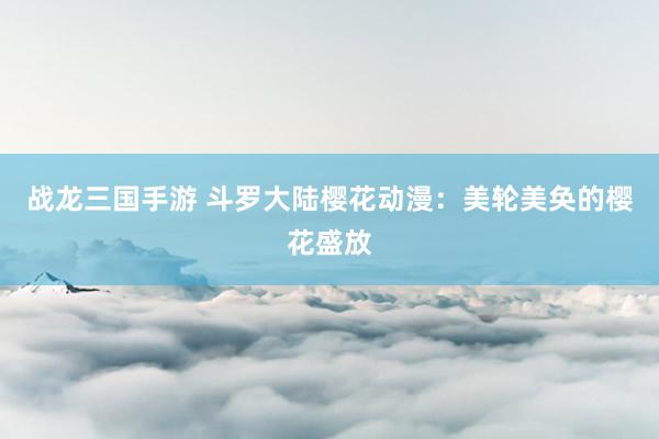 战龙三国手游 斗罗大陆樱花动漫：美轮美奂的樱花盛放