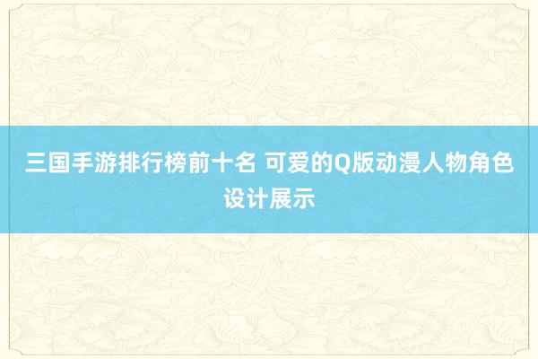 三国手游排行榜前十名 可爱的Q版动漫人物角色设计展示