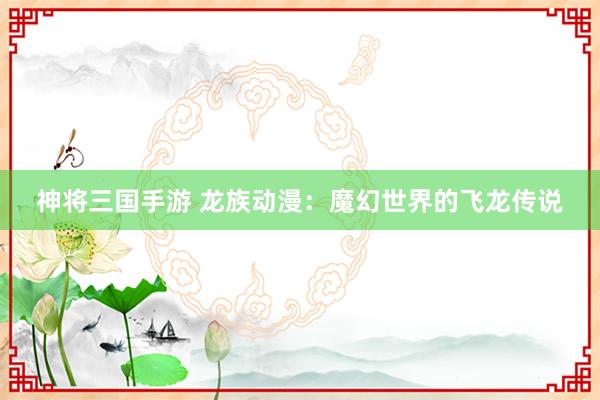 神将三国手游 龙族动漫：魔幻世界的飞龙传说