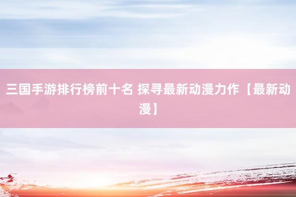三国手游排行榜前十名 探寻最新动漫力作【最新动漫】