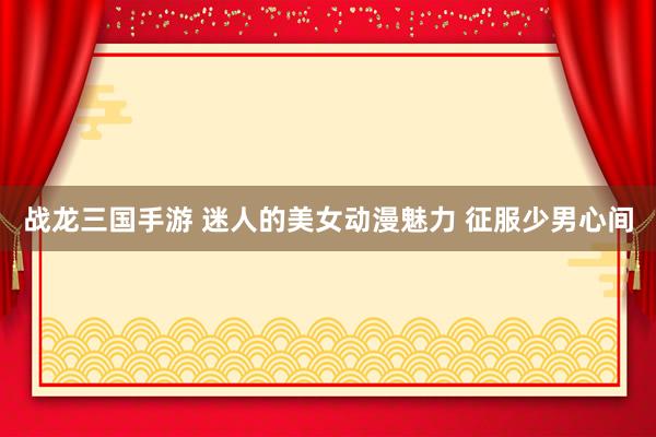 战龙三国手游 迷人的美女动漫魅力 征服少男心间