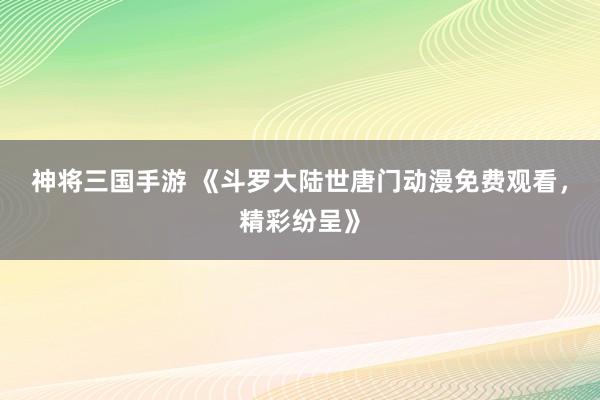 神将三国手游 《斗罗大陆世唐门动漫免费观看，精彩纷呈》