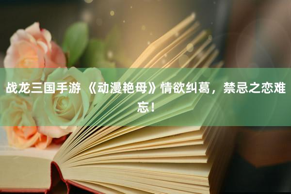 战龙三国手游 《动漫艳母》情欲纠葛，禁忌之恋难忘！
