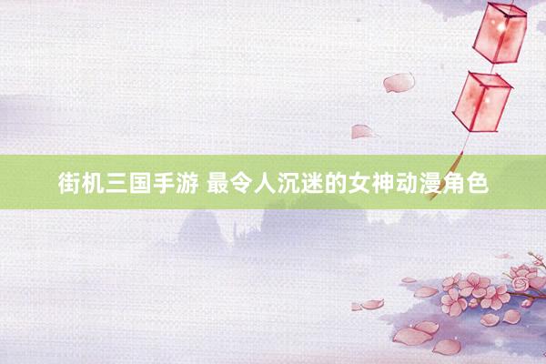 街机三国手游 最令人沉迷的女神动漫角色